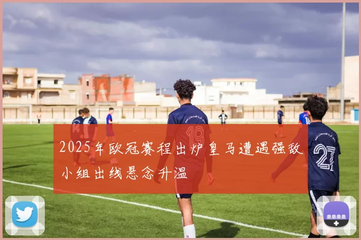 2025年欧冠赛程出炉皇马遭遇强敌小组出线悬念升温