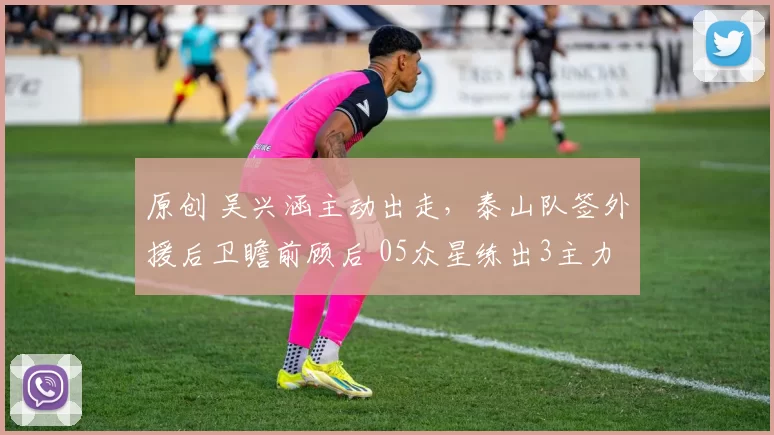原创 吴兴涵主动出走，泰山队签外援后卫瞻前顾后 05众星练出3主力合格