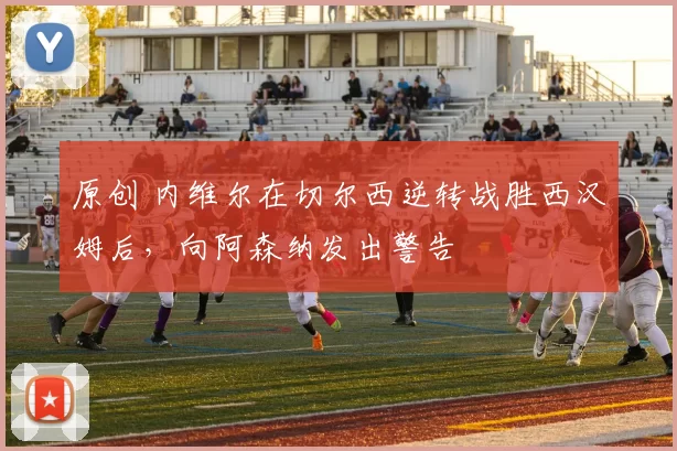 原创 内维尔在切尔西逆转战胜西汉姆后，向阿森纳发出警告