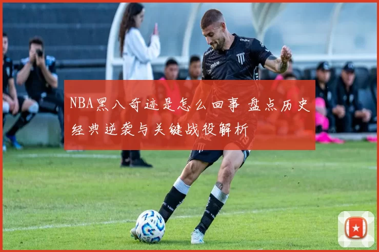 NBA黑八奇迹是怎么回事 盘点历史经典逆袭与关键战役解析