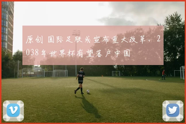 原创 国际足联或宣布重大改革，2038年世界杯有望落户中国