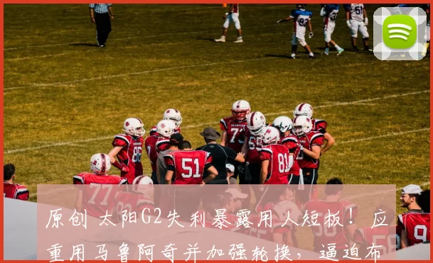 原创 太阳G2失利暴露用人短板！应重用马鲁阿奇并加强轮换，逼迫布克承担压力