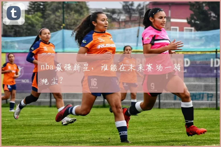 nba最强新星，谁能在未来赛场一骑绝尘？
