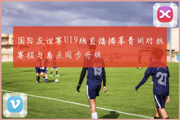 国际友谊赛U19线直播揭幕青训对抗赛程与看点同步升级