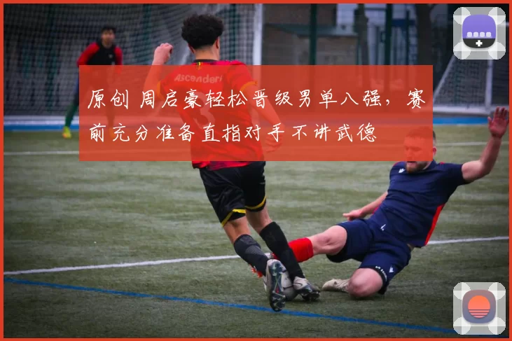 原创 周启豪轻松晋级男单八强，赛前充分准备直指对手不讲武德