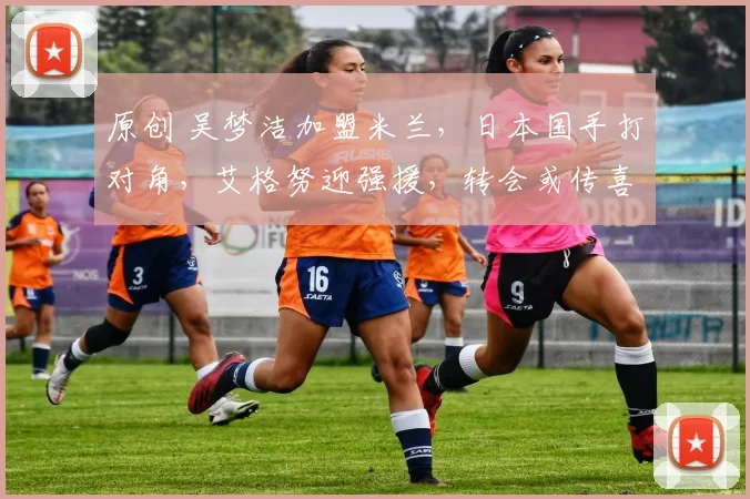 原创 吴梦洁加盟米兰，日本国手打对角，艾格努迎强援，转会或传喜讯