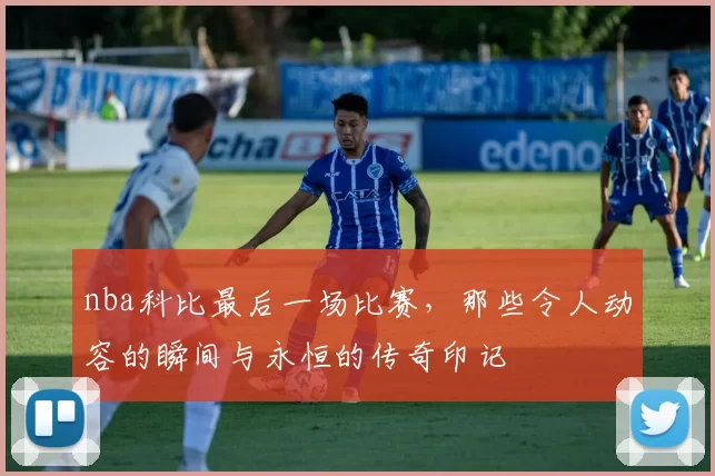 nba科比最后一场比赛，那些令人动容的瞬间与永恒的传奇印记