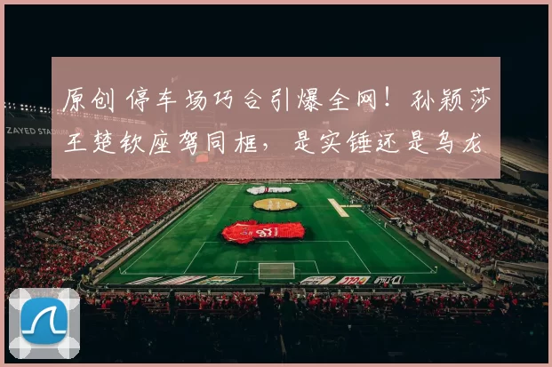 原创 停车场巧合引爆全网！孙颖莎王楚钦座驾同框，是实锤还是乌龙？