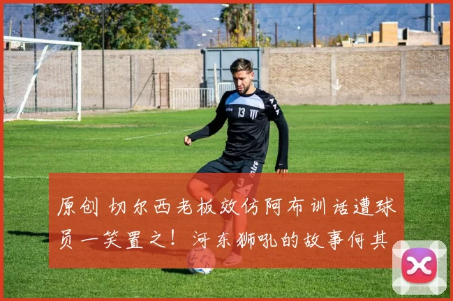 原创 切尔西老板效仿阿布训话遭球员一笑置之！河东狮吼的故事何其多！