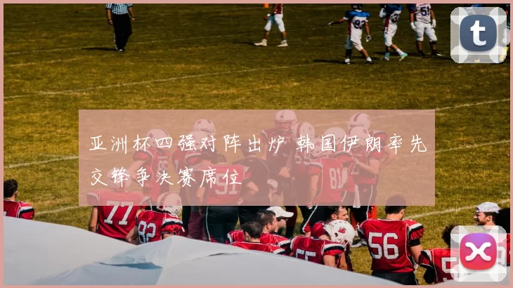 亚洲杯四强对阵出炉 韩国伊朗率先交锋争决赛席位