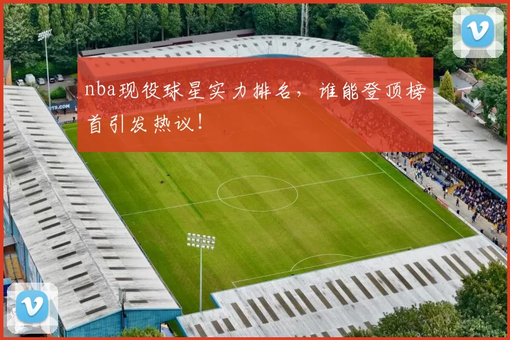 nba现役球星实力排名,谁能登顶榜首引发热议!