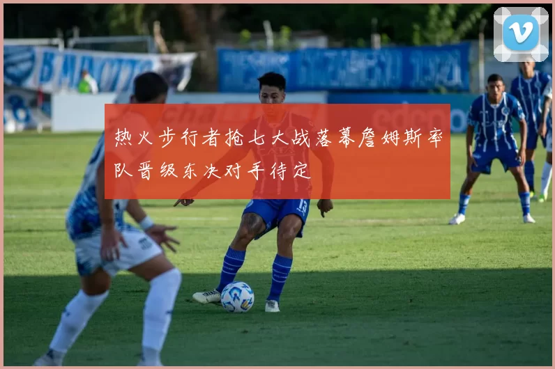 热火步行者抢七大战落幕詹姆斯率队晋级东决对手待定