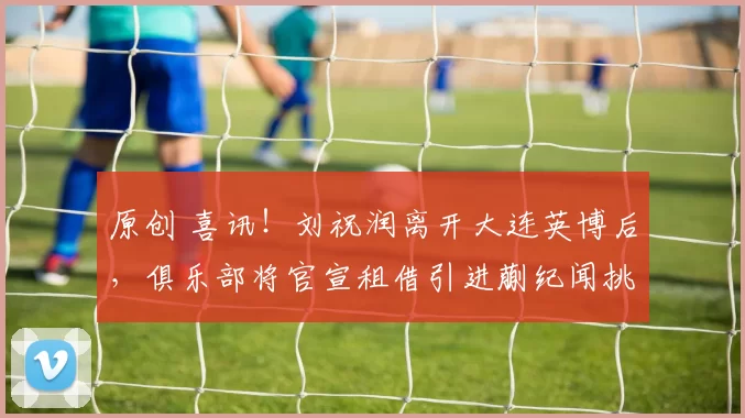 原创 喜讯！刘祝润离开大连英博后，俱乐部将官宣租借引进蒯纪闻挑大梁