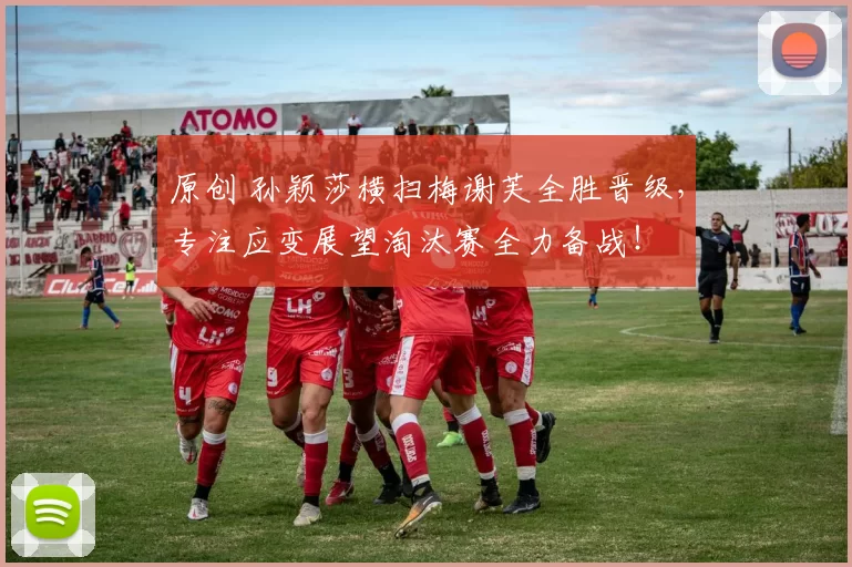 原创 孙颖莎横扫梅谢芙全胜晋级，专注应变展望淘汰赛全力备战！