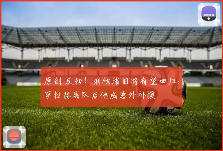 原创 反转！利物浦旧将有望回归，萨拉赫离队后他成意外补援