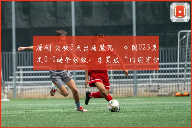 原创 打破5次出局魔咒!中国U23男足0-0逼平劲敌,李昊成“门前守护神”