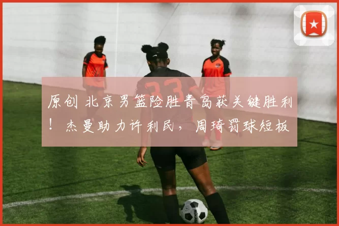 原创 北京男篮险胜青岛获关键胜利！杰曼助力许利民，周琦罚球短板成隐患