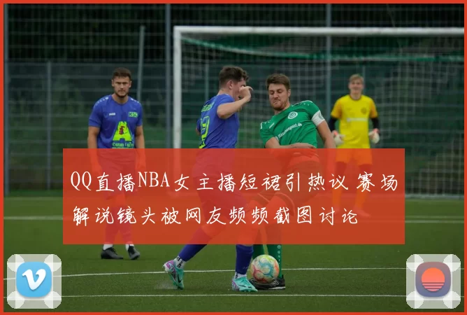 QQ直播NBA女主播短裙引热议 赛场解说镜头被网友频频截图讨论