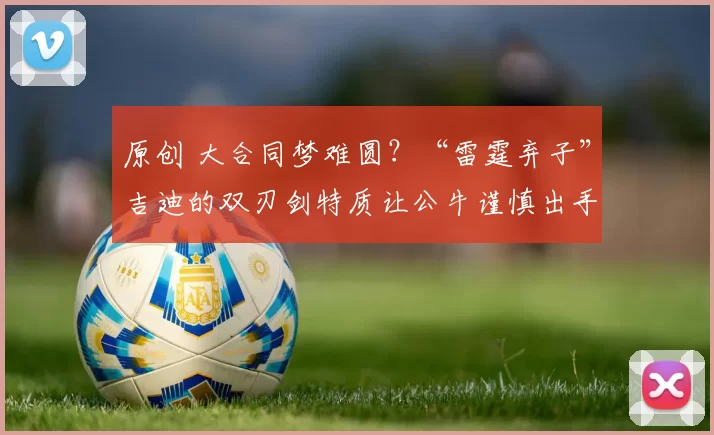 原创 大合同梦难圆？“雷霆弃子”吉迪的双刃剑特质让公牛谨慎出手