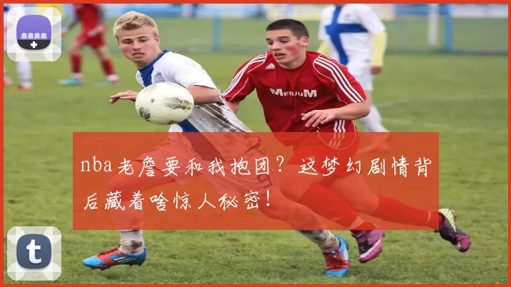nba老詹要和我抱团？这梦幻剧情背后藏着啥惊人秘密！