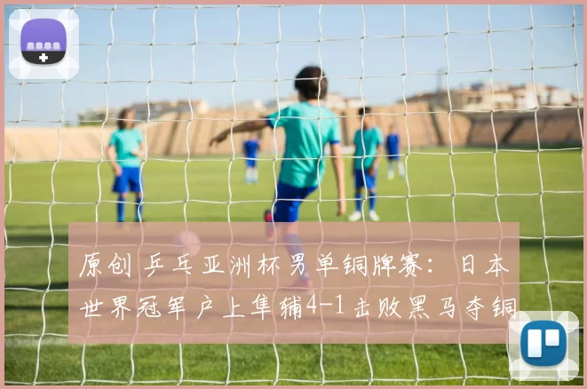 原创 乒乓亚洲杯男单铜牌赛：日本世界冠军户上隼辅4-1击败黑马夺铜