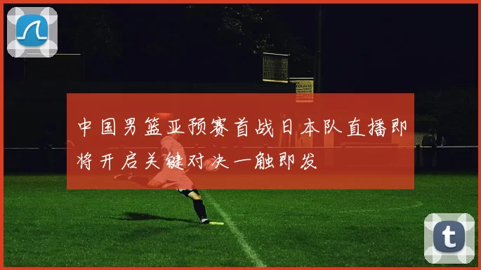 中国男篮亚预赛首战日本队直播即将开启关键对决一触即发