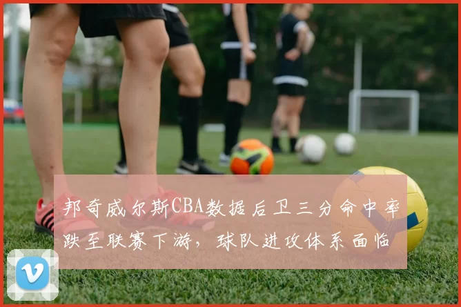 邦奇威尔斯CBA数据后卫三分命中率跌至联赛下游，球队进攻体系面临调整