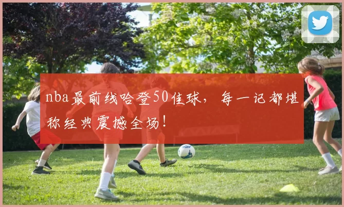 nba最前线哈登50佳球,每一记都堪称经典震撼全场!