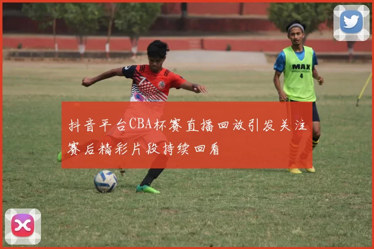 抖音平台CBA杯赛直播回放引发关注赛后精彩片段持续回看