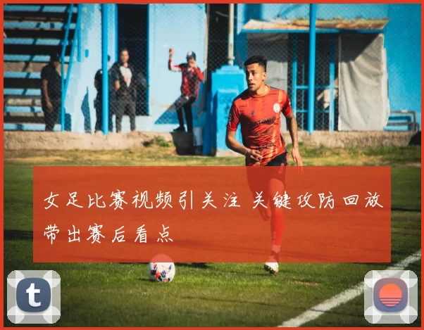 女足比赛视频引关注 关键攻防回放带出赛后看点