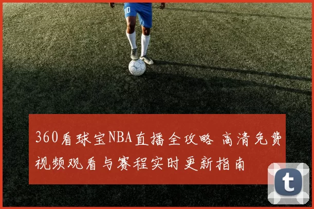 360看球宝NBA直播全攻略 高清免费视频观看与赛程实时更新指南