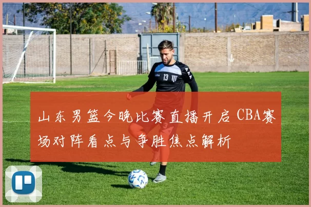 山东男篮今晚比赛直播开启 CBA赛场对阵看点与争胜焦点解析