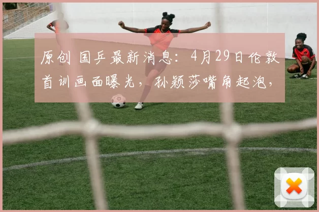 原创 国乒最新消息：4月29日伦敦首训画面曝光，孙颖莎嘴角起泡，地面滑需要适应
