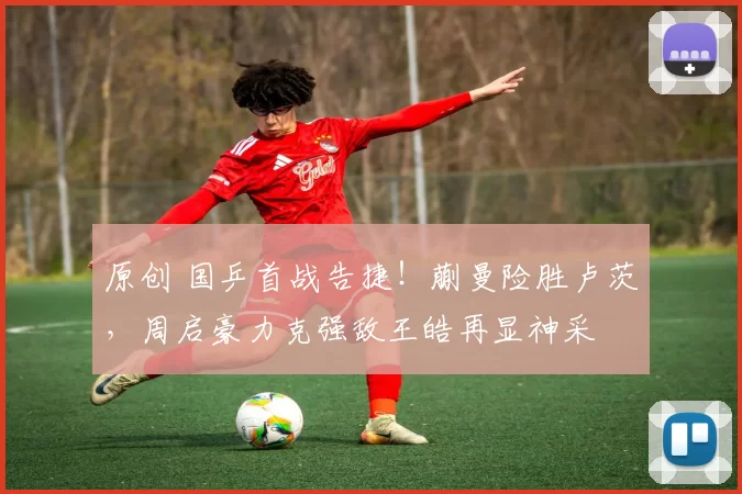 原创 国乒首战告捷！蒯曼险胜卢茨，周启豪力克强敌王皓再显神采