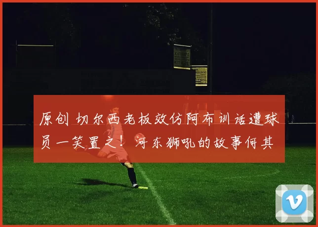 原创 切尔西老板效仿阿布训话遭球员一笑置之！河东狮吼的故事何其多！