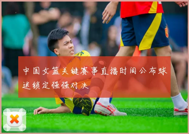 中国女篮关键赛事直播时间公布球迷锁定强强对决