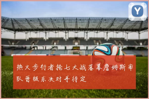 热火步行者抢七大战落幕詹姆斯率队晋级东决对手待定