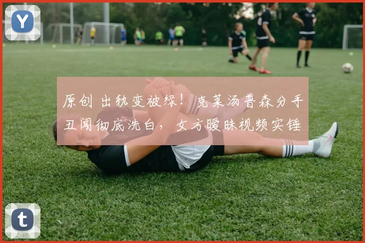 原创 出轨变被绿！克莱汤普森分手丑闻彻底洗白，女方暧昧视频实锤曝光