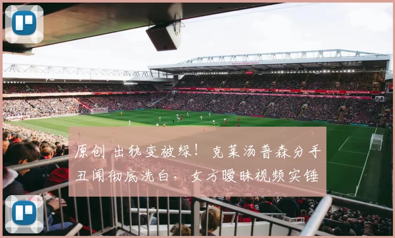 原创 出轨变被绿！克莱汤普森分手丑闻彻底洗白，女方暧昧视频实锤曝光