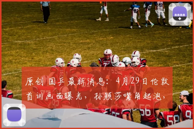 原创 国乒最新消息：4月29日伦敦首训画面曝光，孙颖莎嘴角起泡，地面滑需要适应