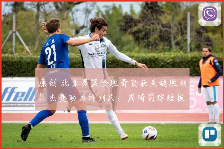 原创 北京男篮险胜青岛获关键胜利！杰曼助力许利民，周琦罚球短板成隐患