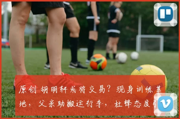 原创 胡明轩或将交易？现身训练基地，父亲助搬运行李，杜锋态度引关注