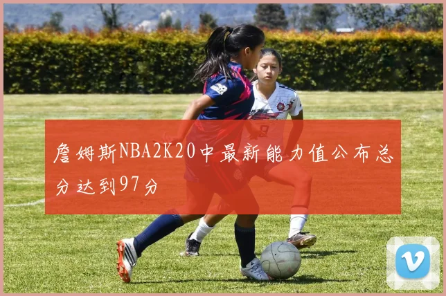 詹姆斯NBA2K20中最新能力值公布总分达到97分