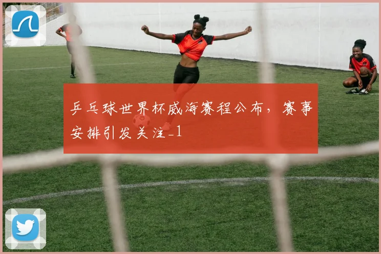 乒乓球世界杯威海赛程公布，赛事安排引发关注_1