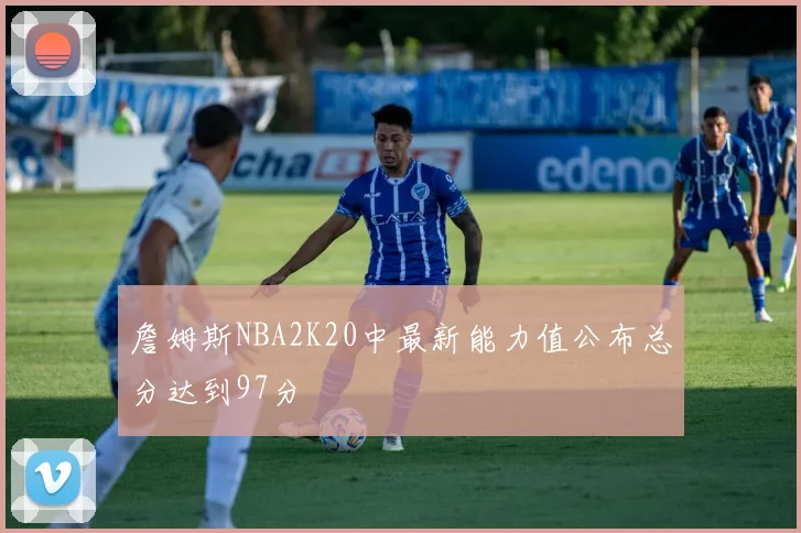 詹姆斯NBA2K20中最新能力值公布总分达到97分