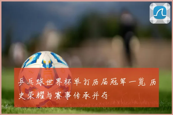 乒乓球世界杯单打历届冠军一览 历史荣耀与赛事传承并存