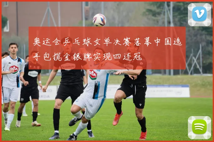 奥运会乒乓球女单决赛落幕中国选手包揽金银牌实现四连冠