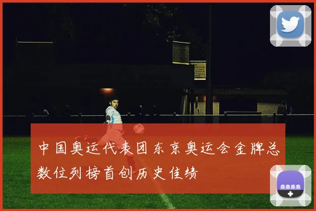 中国奥运代表团东京奥运会金牌总数位列榜首创历史佳绩